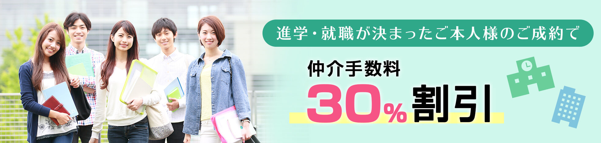 「ホームメイト」では、進学が決まった学生様、就職が決まった20歳未満の未成年者様が、「ホームメイト」で入居契約される場合、仲介手数料（通常、賃料1ヵ月分プラス消費税）を30%割引サービス致します。